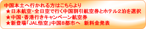中国本土へ行かれる方はこちらより ★日本航空・全日空で行く中国割引航空券とホテル2泊を選択 ★中国・香港行きキャンペーン航空券 ★新登場「JAL悟空」中国8都市へ新料金発表